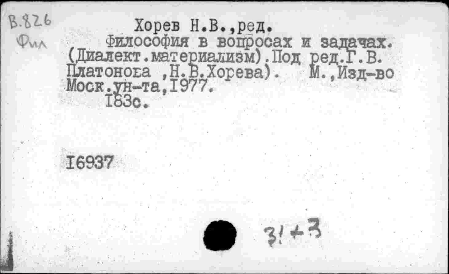 ﻿Хорев Н.В.,ред.
Фил ■ Философия в вопросах и задачах. (Диалект.материализм). Под ред.Г. В. Платонова , Н. в.Хорева).	М.,Изд-во
Моск.^н-та,1977.
16937